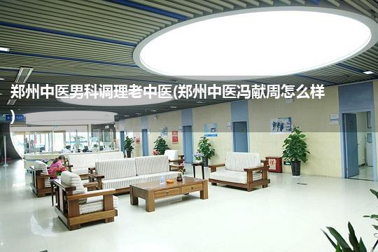 郑州中医男科调理老中医(郑州中医冯献周怎么样)